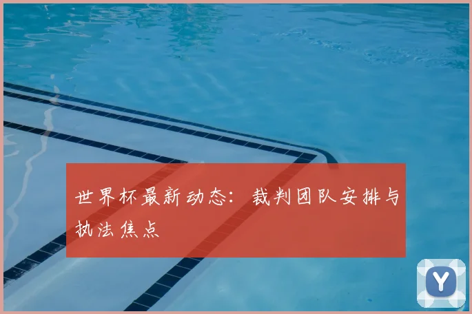 世界杯最新动态：裁判团队安排与执法焦点
