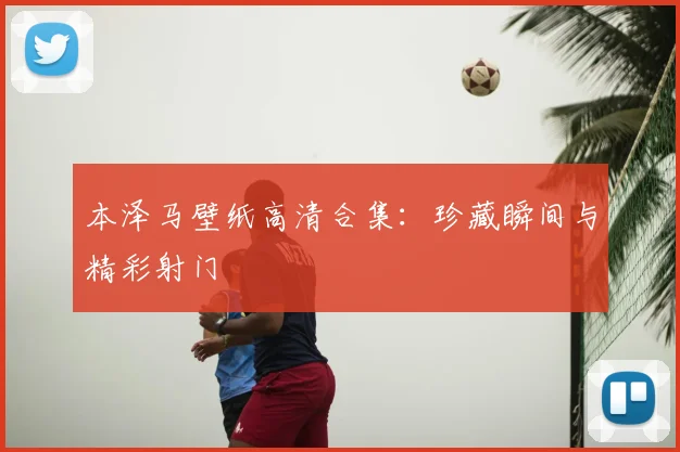 本泽马壁纸高清合集:珍藏瞬间与精彩射门